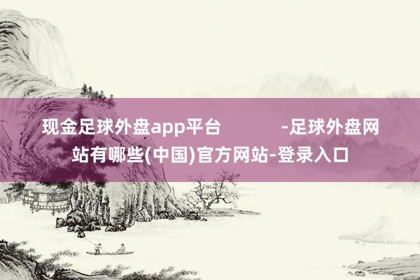 现金足球外盘app平台 -足球外盘网站有哪些(中国)官方网站-登录入口