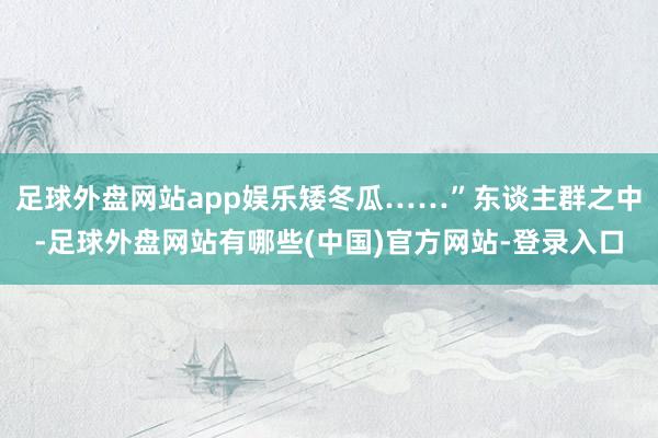足球外盘网站app娱乐矮冬瓜……”东谈主群之中-足球外盘网站有哪些(中国)官方网站-登录入口
