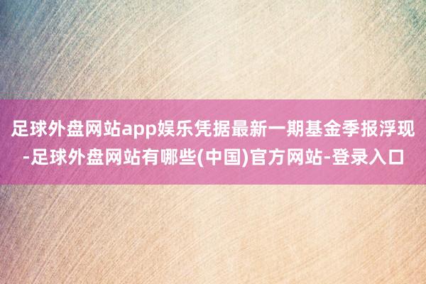 足球外盘网站app娱乐凭据最新一期基金季报浮现-足球外盘网站有哪些(中国)官方网站-登录入口