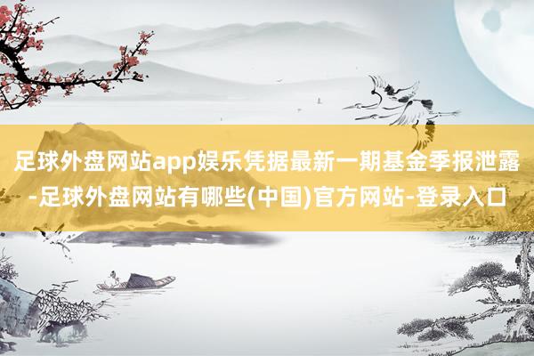 足球外盘网站app娱乐凭据最新一期基金季报泄露-足球外盘网站有哪些(中国)官方网站-登录入口