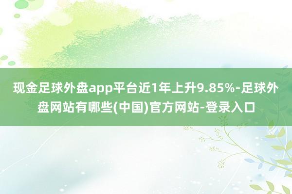 现金足球外盘app平台近1年上升9.85%-足球外盘网站有哪些(中国)官方网站-登录入口