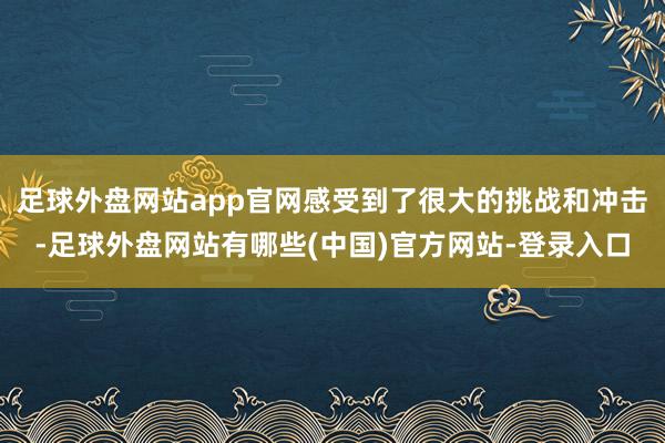 足球外盘网站app官网感受到了很大的挑战和冲击-足球外盘网站有哪些(中国)官方网站-登录入口