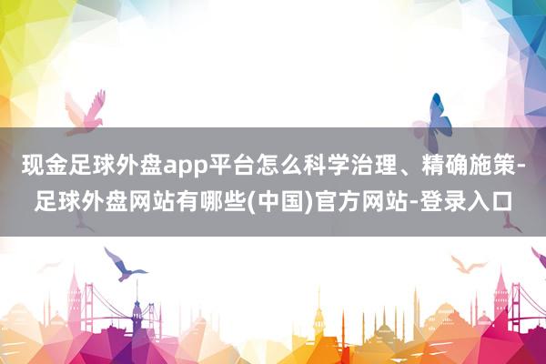 现金足球外盘app平台怎么科学治理、精确施策-足球外盘网站有哪些(中国)官方网站-登录入口