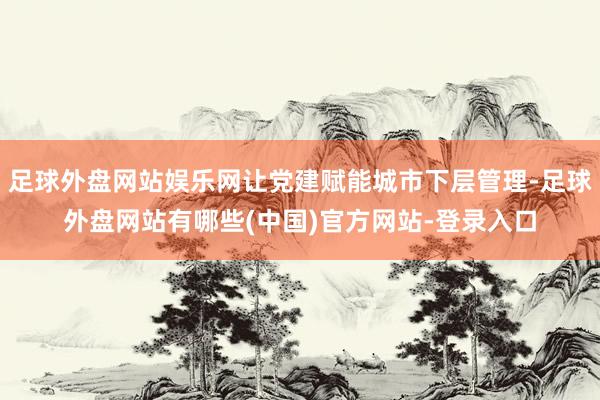 足球外盘网站娱乐网让党建赋能城市下层管理-足球外盘网站有哪些(中国)官方网站-登录入口