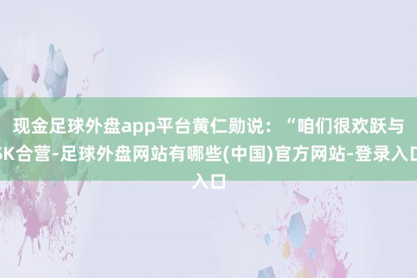 现金足球外盘app平台　　黄仁勋说：“咱们很欢跃与SK合营-足球外盘网站有哪些(中国)官方网站-登录入口