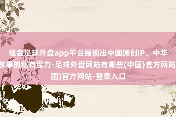 现金足球外盘app平台展现出中国原创IP、中华传统铁汉故事的私有魔力-足球外盘网站有哪些(中国)官方网站-登录入口