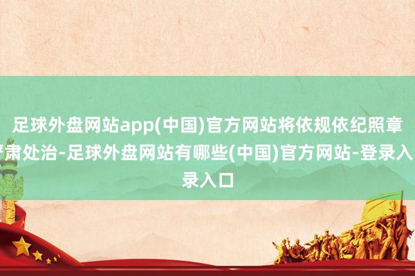 足球外盘网站app(中国)官方网站将依规依纪照章严肃处治-足球外盘网站有哪些(中国)官方网站-登录入口