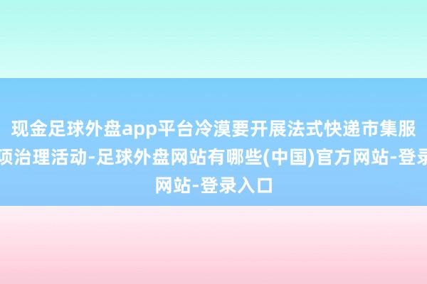 现金足球外盘app平台冷漠要开展法式快递市集服务专项治理活动-足球外盘网站有哪些(中国)官方网站-登录入口