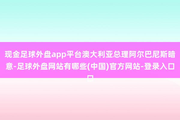 现金足球外盘app平台澳大利亚总理阿尔巴尼斯暗意-足球外盘网站有哪些(中国)官方网站-登录入口