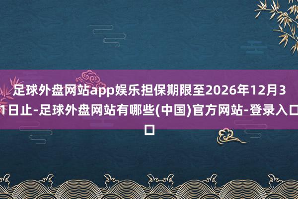 足球外盘网站app娱乐担保期限至2026年12月31日止-足球外盘网站有哪些(中国)官方网站-登录入口