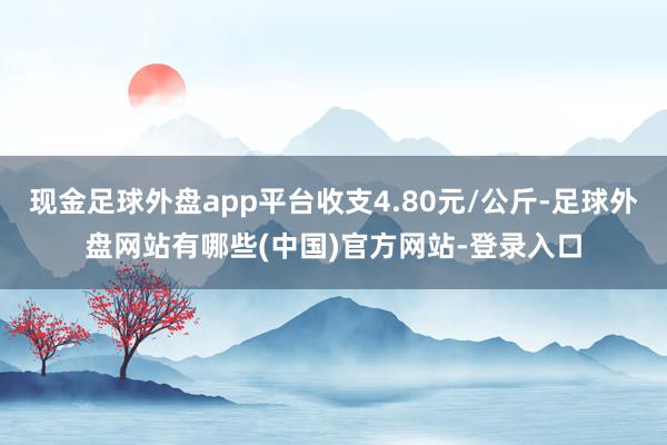 现金足球外盘app平台收支4.80元/公斤-足球外盘网站有哪些(中国)官方网站-登录入口