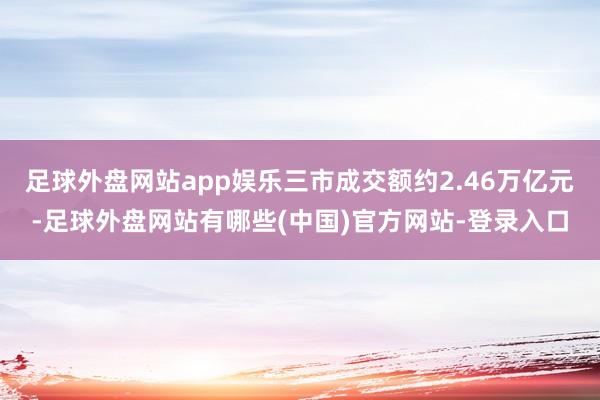 足球外盘网站app娱乐三市成交额约2.46万亿元-足球外盘网站有哪些(中国)官方网站-登录入口