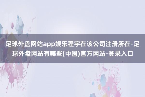 足球外盘网站app娱乐程宇在该公司注册所在-足球外盘网站有哪些(中国)官方网站-登录入口