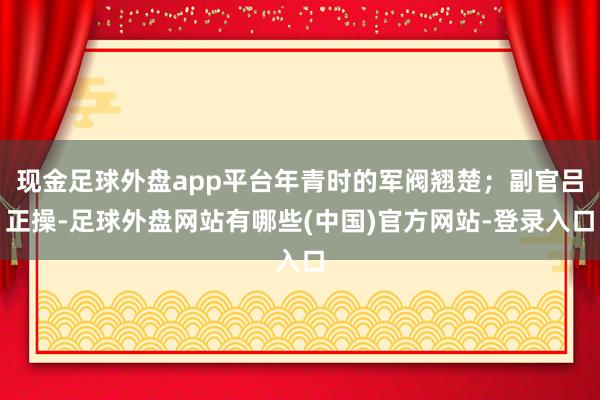 现金足球外盘app平台年青时的军阀翘楚；副官吕正操-足球外盘网站有哪些(中国)官方网站-登录入口