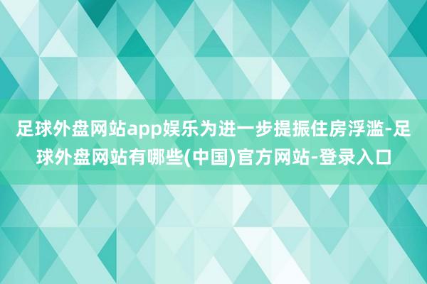 足球外盘网站app娱乐为进一步提振住房浮滥-足球外盘网站有哪些(中国)官方网站-登录入口