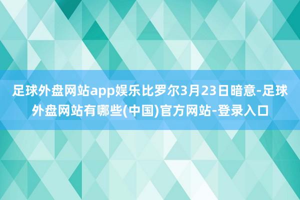 足球外盘网站app娱乐比罗尔3月23日暗意-足球外盘网站有哪些(中国)官方网站-登录入口
