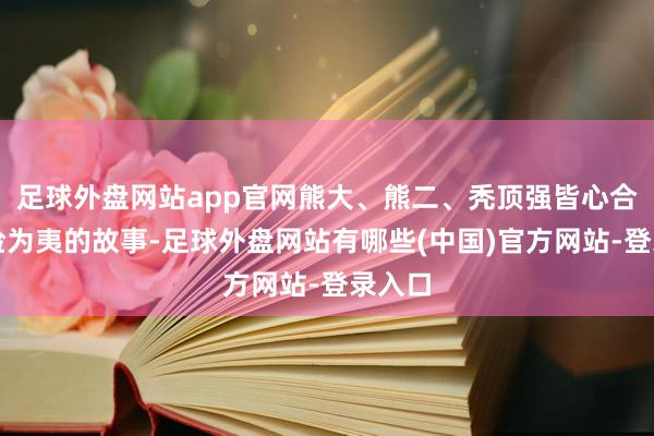 足球外盘网站app官网熊大、熊二、秃顶强皆心合力化险为夷的故事-足球外盘网站有哪些(中国)官方网站-登录入口