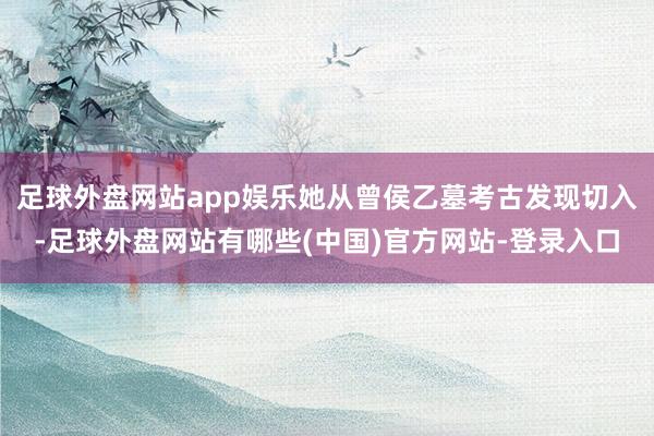 足球外盘网站app娱乐她从曾侯乙墓考古发现切入-足球外盘网站有哪些(中国)官方网站-登录入口