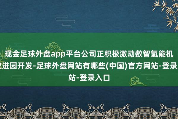现金足球外盘app平台公司正积极激动数智氢能机械改进园开发-足球外盘网站有哪些(中国)官方网站-登录入口