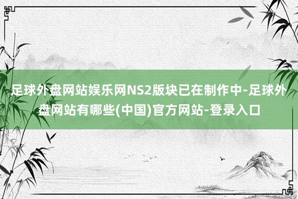 足球外盘网站娱乐网NS2版块已在制作中-足球外盘网站有哪些(中国)官方网站-登录入口
