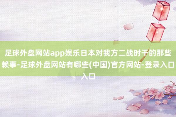 足球外盘网站app娱乐日本对我方二战时干的那些赖事-足球外盘网站有哪些(中国)官方网站-登录入口