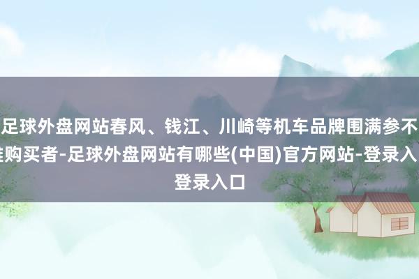 足球外盘网站春风、钱江、川崎等机车品牌围满参不雅购买者-足球外盘网站有哪些(中国)官方网站-登录入口