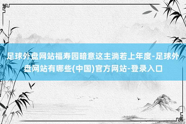 足球外盘网站　　福寿园暗意这主淌若上年度-足球外盘网站有哪些(中国)官方网站-登录入口