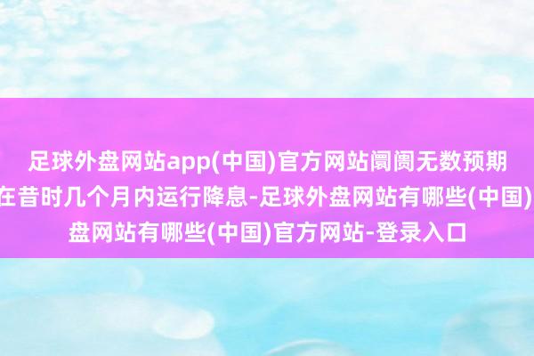 足球外盘网站app(中国)官方网站阛阓无数预期好意思联储可能会在昔时几个月内运行降息-足球外盘网站有哪些(中国)官方网站-登录入口