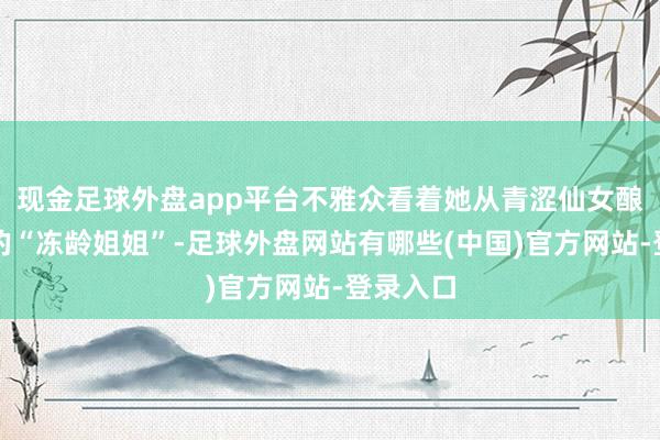 现金足球外盘app平台不雅众看着她从青涩仙女酿成如今的“冻龄姐姐”-足球外盘网站有哪些(中国)官方网站-登录入口