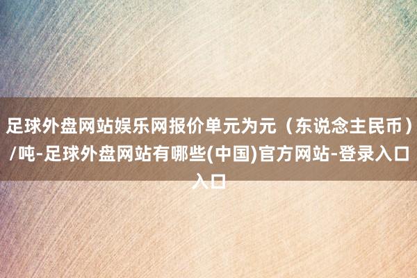 足球外盘网站娱乐网报价单元为元（东说念主民币）/吨-足球外盘网站有哪些(中国)官方网站-登录入口