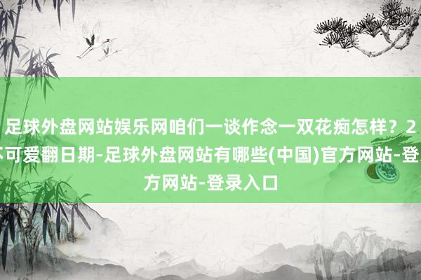 足球外盘网站娱乐网咱们一谈作念一双花痴怎样？2、我不可爱翻日期-足球外盘网站有哪些(中国)官方网站-登录入口