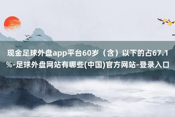 现金足球外盘app平台60岁（含）以下的占67.1%-足球外盘网站有哪些(中国)官方网站-登录入口