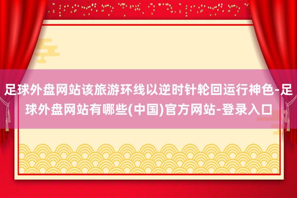 足球外盘网站该旅游环线以逆时针轮回运行神色-足球外盘网站有哪些(中国)官方网站-登录入口